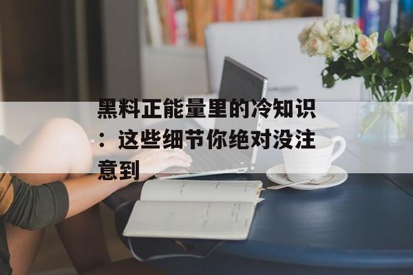 黑料正能量里的冷知识：这些细节你绝对没注意到